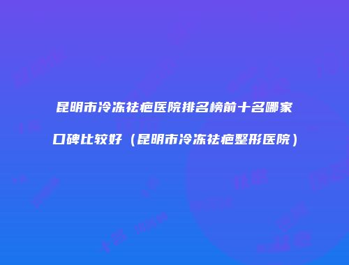 昆明市冷冻祛疤医院排名榜前十名哪家口碑比较好（昆明市冷冻祛疤整形医院）