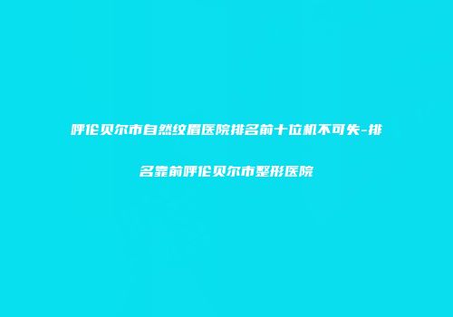 呼伦贝尔市自然纹眉医院排名前十位机不可失-排名靠前呼伦贝尔市整形医院