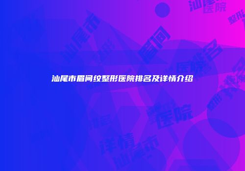 汕尾市眉间纹整形医院排名及详情介绍