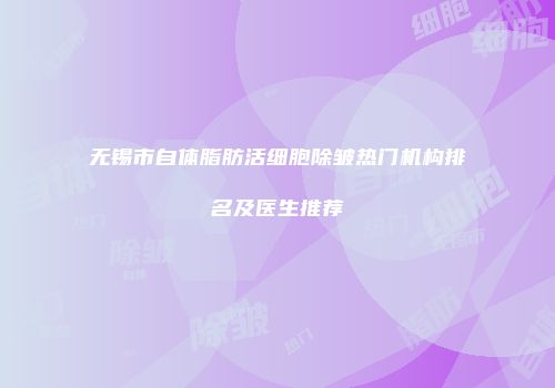 无锡市自体脂肪活细胞除皱热门机构排名及医生推荐