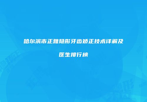 哈尔滨市正雅隐形牙齿矫正技术详解及医生排行榜