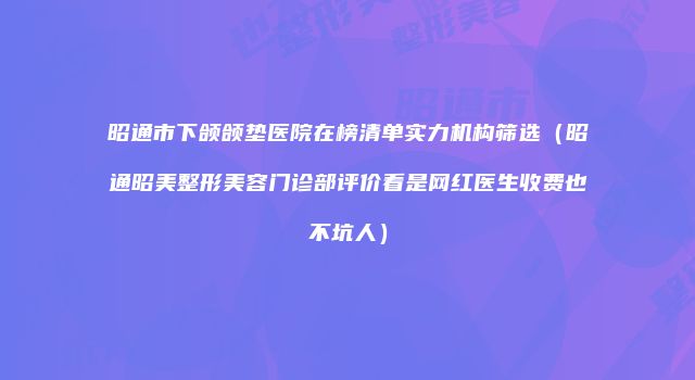 昭通市下颌颌垫医院在榜清单实力机构筛选（昭通昭美整形美容门诊部评价看是网红医生收费也不坑人）