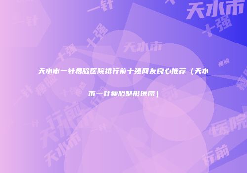 天水市一针瘦脸医院排行前十强网友良心推荐（天水市一针瘦脸整形医院）