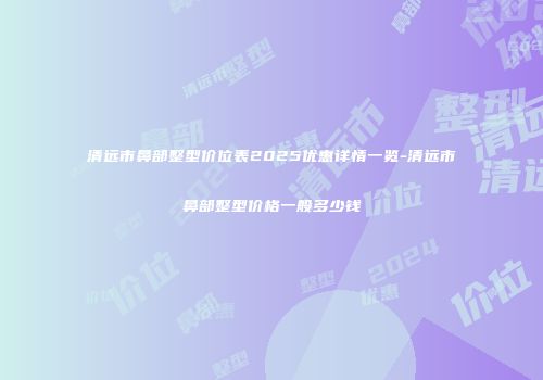 清远市鼻部整型价位表2025优惠详情一览-清远市鼻部整型价格一般多少钱
