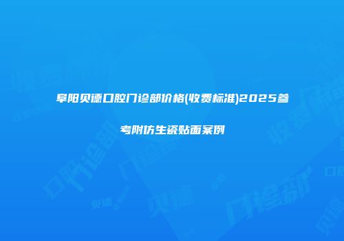 阜阳贝德口腔门诊部价格(收费标准)2025参考附仿生瓷贴面案例
