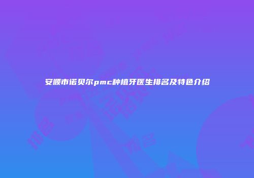 安顺市诺贝尔pmc种植牙医生排名及特色介绍