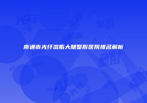 南通市光纤溶脂大腿整形医院排名解析