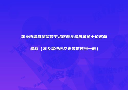 萍乡市做缩阴紧致手术医院在榜名单前十位名单焕新（萍乡星悦医疗美容能独当一面）