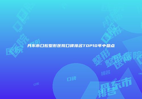 丹东市口腔整形医院口碑排名TOP10年中盘点