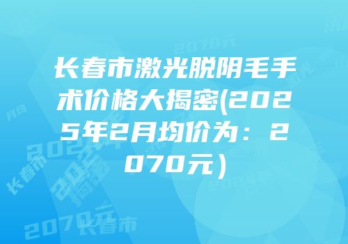 长春市激光脱阴毛手术价格大揭密(2025年2月均价为：2070元）