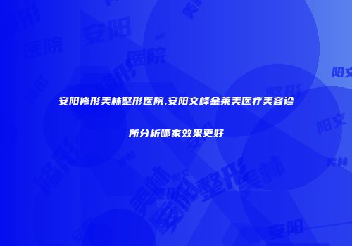 安阳修形美林整形医院,安阳文峰金莱美医疗美容诊所分析哪家效果更好