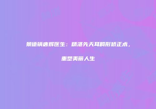 景德镇唐辉医生：精湛先天耳畸形矫正术，重塑美丽人生