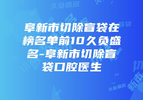 阜新市切除盲袋在榜名单前10久负盛名-阜新市切除盲袋口腔医生