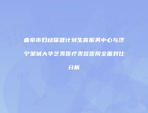 曲阜市妇幼保健计划生育服务中心与济宁邹城大华艺美医疗美容医院全面对比分析