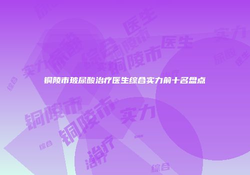 铜陵市玻尿酸治疗医生综合实力前十名盘点