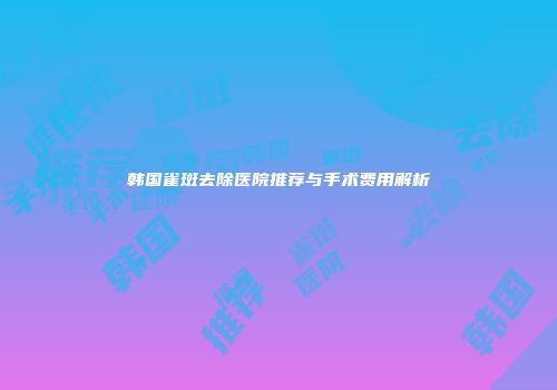 韩国雀斑去除医院推荐与手术费用解析