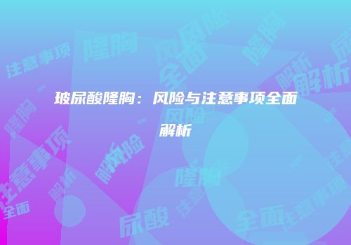 玻尿酸隆胸：风险与注意事项全面解析