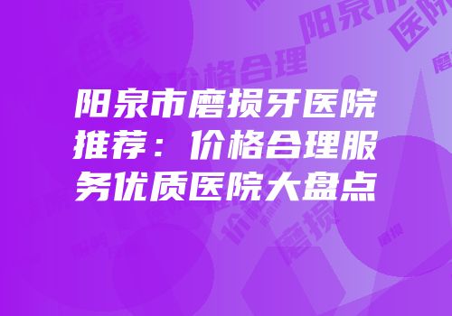 阳泉市磨损牙医院推荐：价格合理服务优质医院大盘点