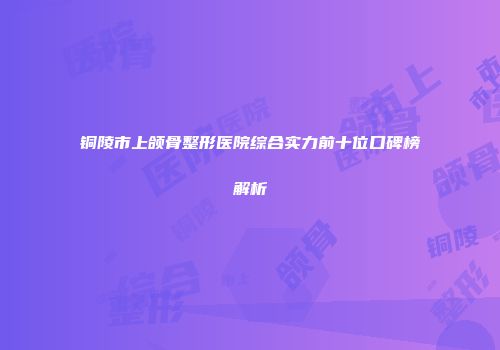 铜陵市上颌骨整形医院综合实力前十位口碑榜解析
