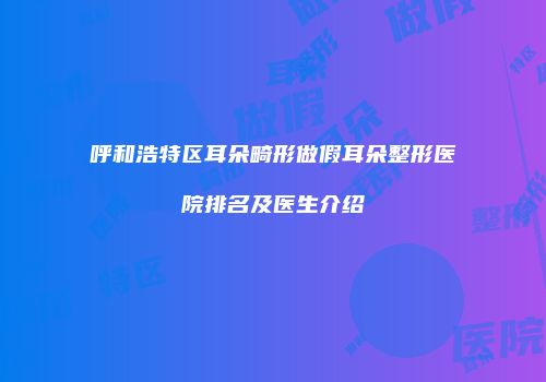 呼和浩特区耳朵畸形做假耳朵整形医院排名及医生介绍