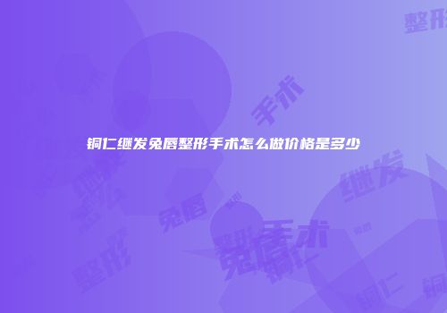 铜仁继发兔唇整形手术怎么做价格是多少
