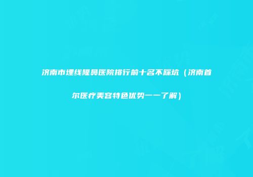 济南市埋线隆鼻医院排行前十名不踩坑（济南首尔医疗美容特色优势一一了解）