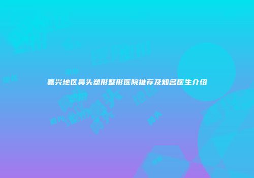 嘉兴地区鼻头塑形整形医院推荐及知名医生介绍