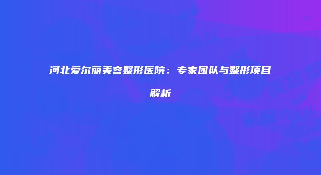 河北爱尔丽美容整形医院：专家团队与整形项目解析