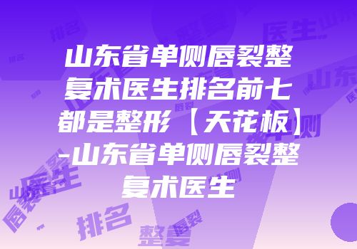 山东省单侧唇裂整复术医生排名前七都是整形【天花板】-山东省单侧唇裂整复术医生