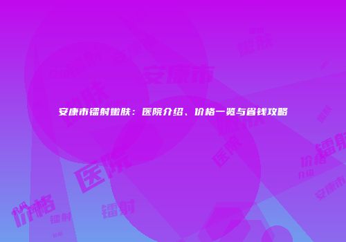 安康市镭射嫩肤：医院介绍、价格一览与省钱攻略