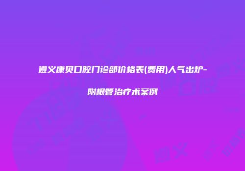 遵义康贝口腔门诊部价格表(费用)人气出炉-附根管治疗术案例