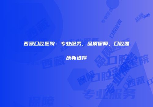 西藏口腔医院：专业服务，品质保障，口腔健康新选择