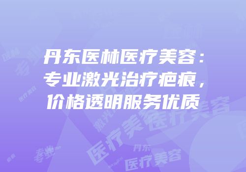 丹东医林医疗美容：专业激光治疗疤痕，价格透明服务优质