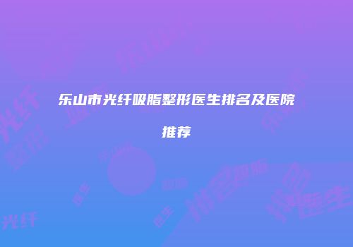 乐山市光纤吸脂整形医生排名及医院推荐