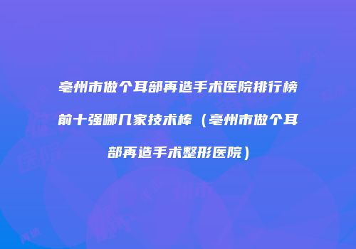 亳州市做个耳部再造手术医院排行榜前十强哪几家技术棒（亳州市做个耳部再造手术整形医院）