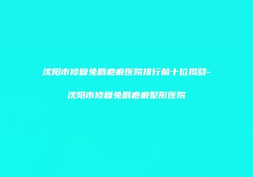 沈阳市修复兔唇疤痕医院排行前十位揭晓-沈阳市修复兔唇疤痕整形医院