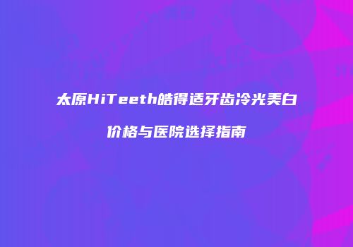 太原HiTeeth皓得适牙齿冷光美白价格与医院选择指南