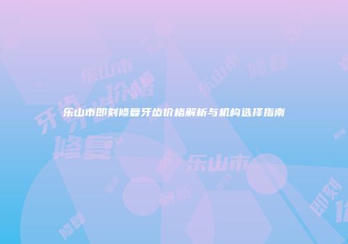 乐山市即刻修复牙齿价格解析与机构选择指南