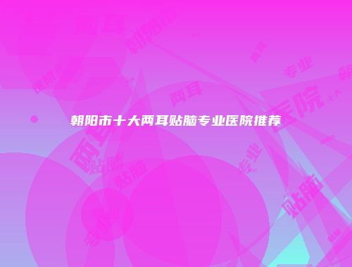 朝阳市十大两耳贴脑专业医院推荐
