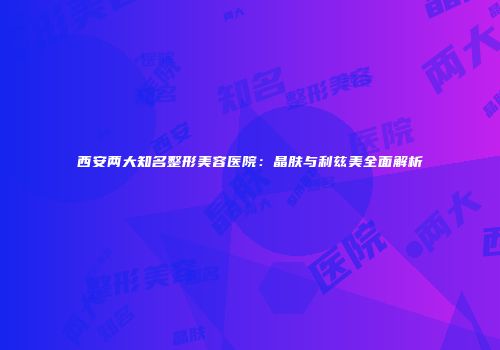 西安两大知名整形美容医院：晶肤与利兹美全面解析