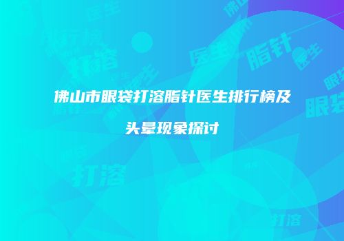 佛山市眼袋打溶脂针医生排行榜及头晕现象探讨