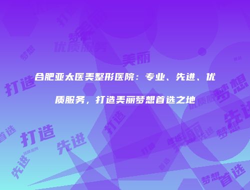 合肥亚太医美整形医院：专业、先进、优质服务，打造美丽梦想首选之地