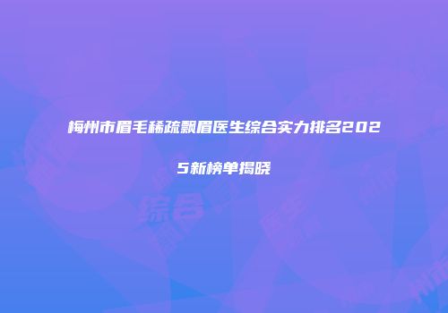 梅州市眉毛稀疏飘眉医生综合实力排名2025新榜单揭晓