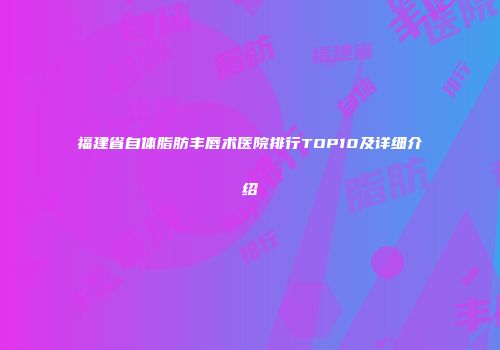 福建省自体脂肪丰唇术医院排行TOP10及详细介绍
