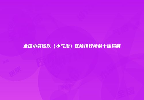 全国水氧嫩肤（小气泡）医院排行榜前十佳揭晓