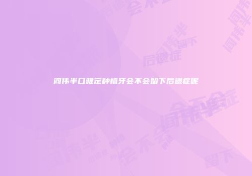 阎伟半口雅定种植牙会不会留下后遗症呢