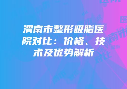 渭南市整形吸脂医院对比：价格、技术及优势解析