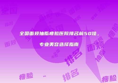全国面颊抽脂瘦脸医院排名前50佳，专业美容选择指南