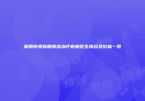襄阳市皮肤磨削术治疗疤痕医生排名及价格一览