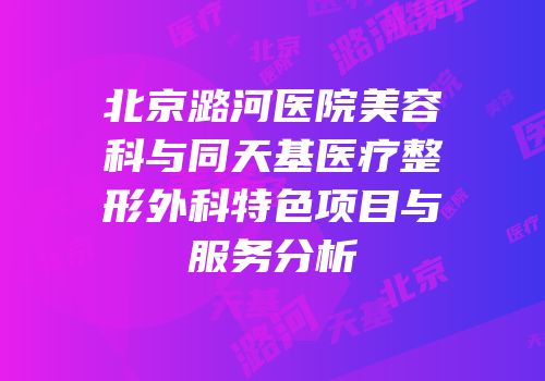 北京潞河医院美容科与同天基医疗整形外科特色项目与服务分析